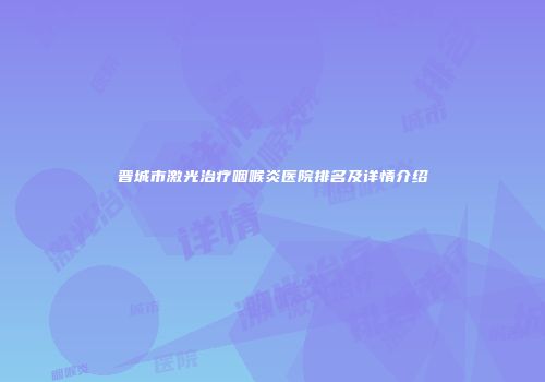 晋城市激光治疗咽喉炎医院排名及详情介绍