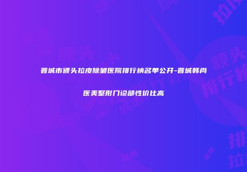 晋城市额头拉皮除皱医院排行榜名单公开-晋城韩尚医美整形门诊部性价比高