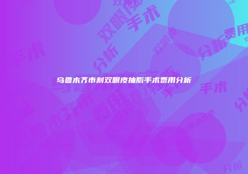 乌鲁木齐市割双眼皮抽脂手术费用分析