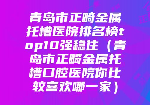 青岛市正畸金属托槽医院排名榜top10强稳住（青岛市正畸金属托槽口腔医院你比较喜欢哪一家）