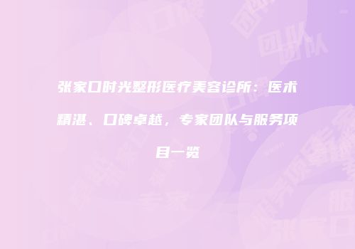 张家口时光整形医疗美容诊所：医术精湛、口碑卓越，专家团队与服务项目一览