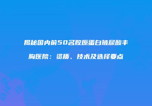 揭秘国内前50名胶原蛋白玻尿酸丰胸医院：资质、技术及选择要点