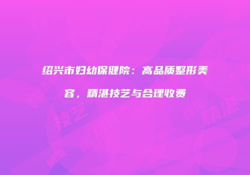 绍兴市妇幼保健院：高品质整形美容，精湛技艺与合理收费