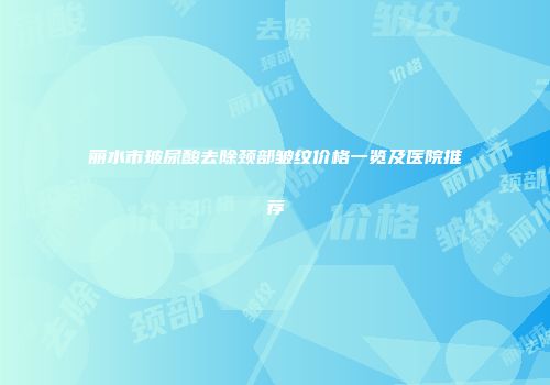 丽水市玻尿酸去除颈部皱纹价格一览及医院推荐