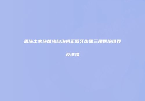 恩施土家族苗族自治州正畸牙齿黑三角医院推荐及详情