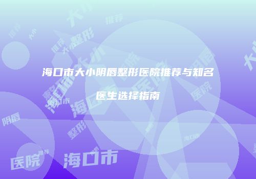 海口市大小阴唇整形医院推荐与知名医生选择指南