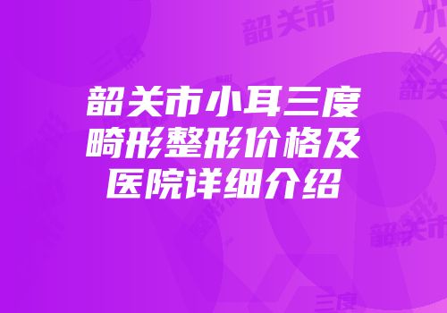 韶关市小耳三度畸形整形价格及医院详细介绍