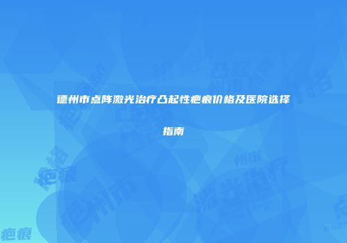德州市点阵激光治疗凸起性疤痕价格及医院选择指南