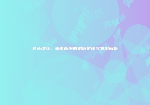 乳头漂红：美丽背后的术后护理与费用解析