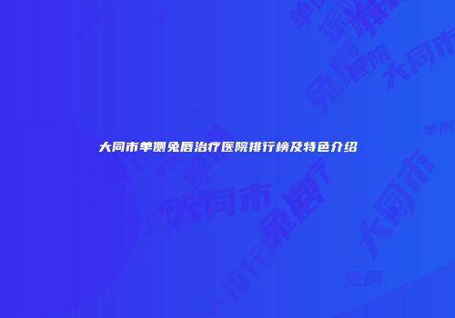 大同市单侧兔唇治疗医院排行榜及特色介绍