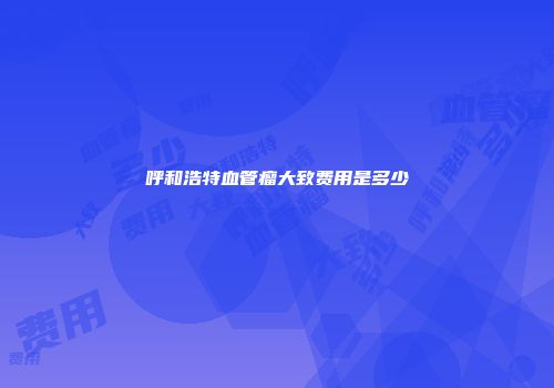 呼和浩特血管瘤大致费用是多少