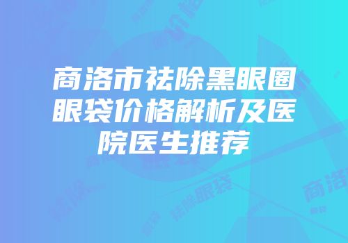 商洛市祛除黑眼圈眼袋价格解析及医院医生推荐