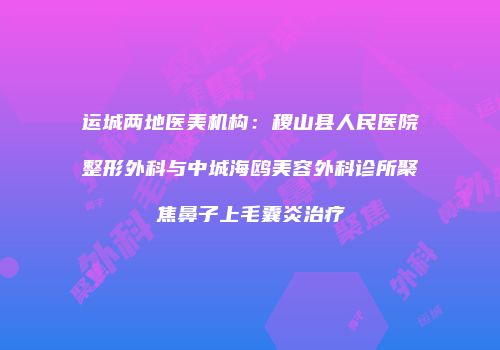 运城两地医美机构：稷山县人民医院整形外科与中城海鸥美容外科诊所聚焦鼻子上毛囊炎治疗