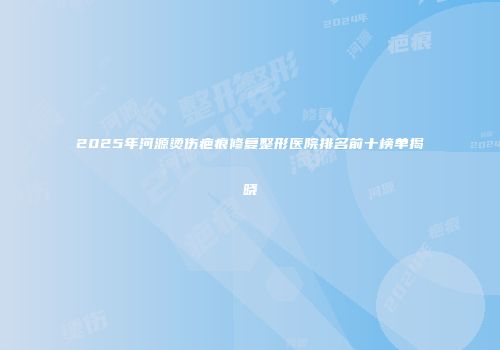 2025年河源烫伤疤痕修复整形医院排名前十榜单揭晓