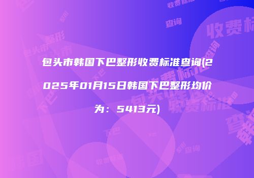 包头市韩国下巴整形收费标准查询(2025年01月15日韩国下巴整形均价为：5413元)