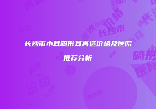 长沙市小耳畸形耳再造价格及医院推荐分析