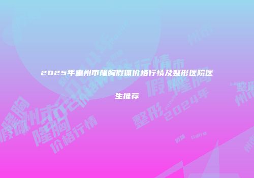 2025年惠州市隆胸假体价格行情及整形医院医生推荐