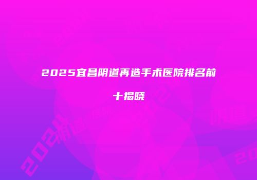 2025宜昌阴道再造手术医院排名前十揭晓