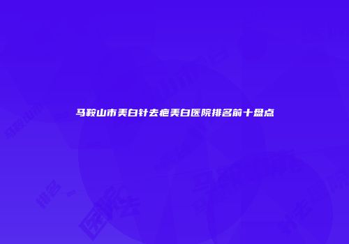 马鞍山市美白针去疤美白医院排名前十盘点
