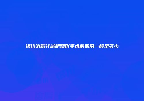 银川溶脂针减肥整形手术的费用一般是多少