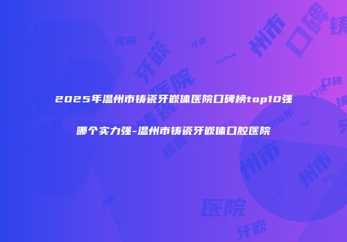 2025年温州市铸瓷牙嵌体医院口碑榜top10强哪个实力强-温州市铸瓷牙嵌体口腔医院