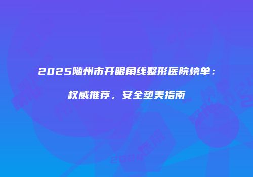 2025随州市开眼角线整形医院榜单：权威推荐，安全塑美指南