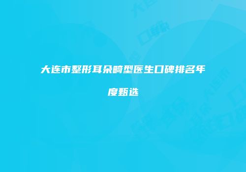 大连市整形耳朵畸型医生口碑排名年度甄选