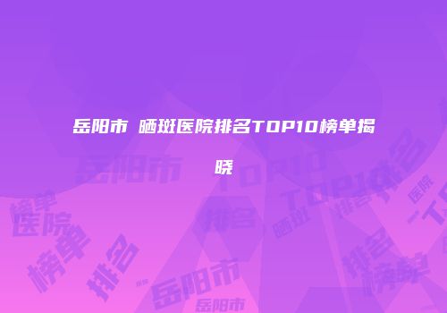 岳阳市袪晒斑医院排名TOP10榜单揭晓