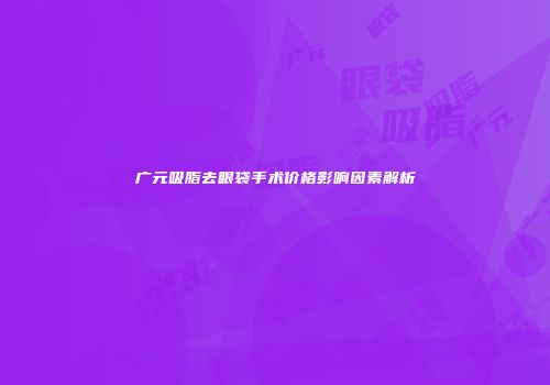 广元吸脂去眼袋手术价格影响因素解析