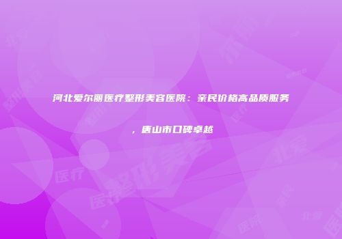 河北爱尔丽医疗整形美容医院：亲民价格高品质服务，唐山市口碑卓越