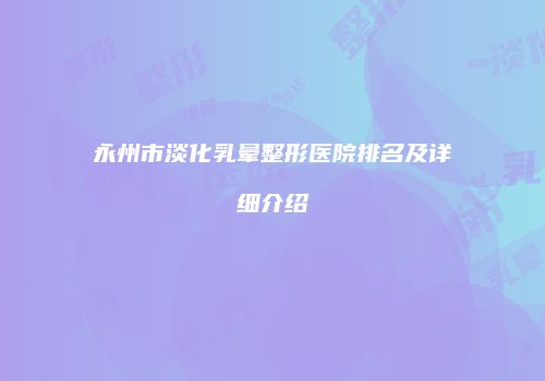 永州市淡化乳晕整形医院排名及详细介绍