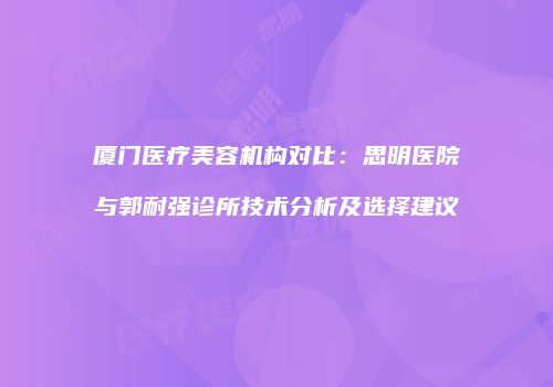 厦门医疗美容机构对比：思明医院与郭耐强诊所技术分析及选择建议