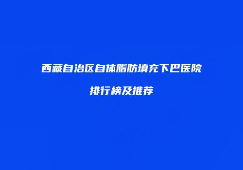西藏自治区自体脂肪填充下巴医院排行榜及推荐