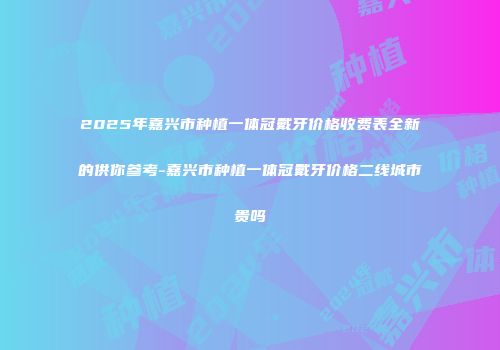 2025年嘉兴市种植一体冠戴牙价格收费表全新的供你参考-嘉兴市种植一体冠戴牙价格二线城市贵吗