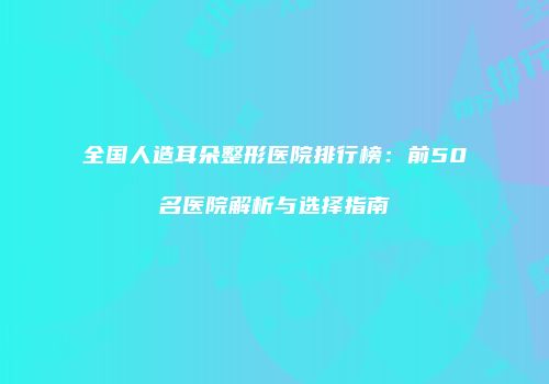 全国人造耳朵整形医院排行榜：前50名医院解析与选择指南