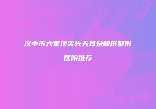 汉中市六家顶尖先天耳朵畸形整形医院推荐