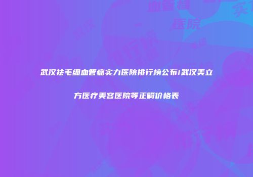武汉祛毛细血管瘤实力医院排行榜公布!武汉美立方医疗美容医院等正畸价格表
