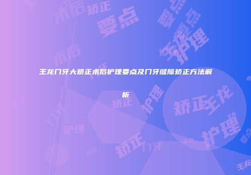 王龙门牙大矫正术后护理要点及门牙缝隙矫正方法解析