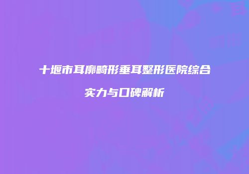 十堰市耳廓畸形垂耳整形医院综合实力与口碑解析