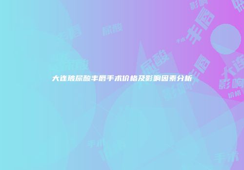 大连玻尿酸丰唇手术价格及影响因素分析