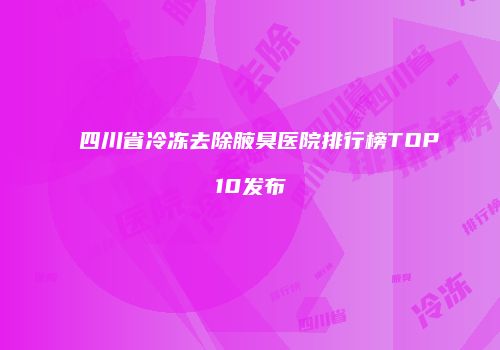 四川省冷冻去除腋臭医院排行榜TOP10发布