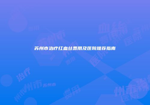 苏州市治疗红血丝费用及医院推荐指南