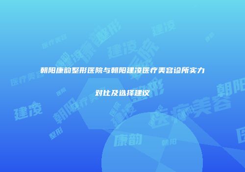 朝阳康韵整形医院与朝阳建凌医疗美容诊所实力对比及选择建议