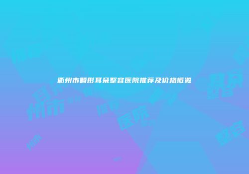 衢州市畸形耳朵整容医院推荐及价格概览