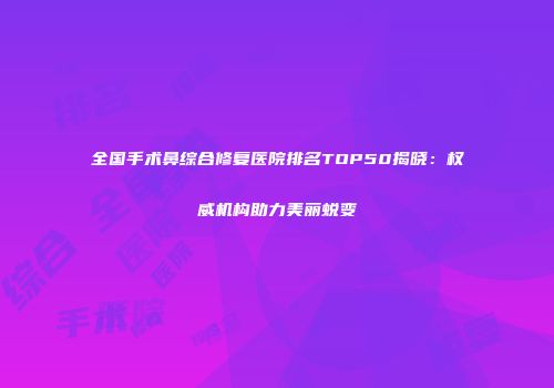 全国手术鼻综合修复医院排名TOP50揭晓：权威机构助力美丽蜕变