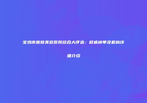 宝鸡市嫩肤美容医院综合大评选：权威榜单及机构详细介绍