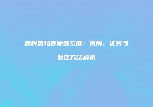赤峰热玛吉除皱紧肤：费用、优势与最佳方法解析