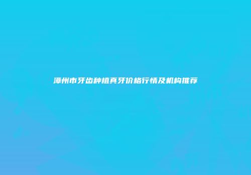漳州市牙齿种植真牙价格行情及机构推荐
