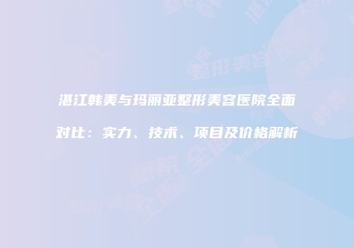 湛江韩美与玛丽亚整形美容医院全面对比：实力、技术、项目及价格解析