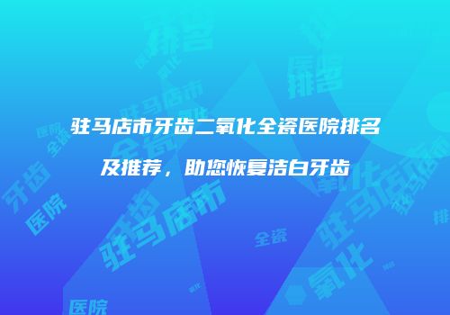 驻马店市牙齿二氧化全瓷医院排名及推荐，助您恢复洁白牙齿